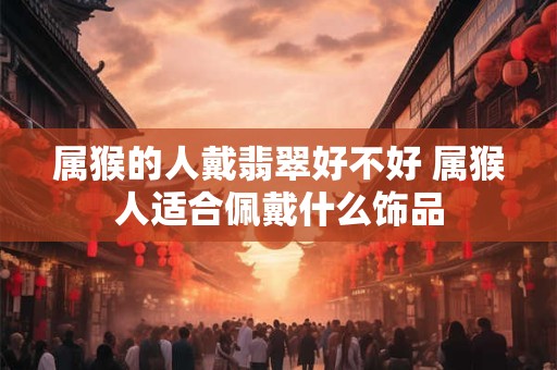 属猴的人戴翡翠好不好 属猴人适合佩戴什么饰品