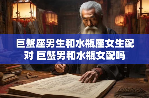 巨蟹座男生和水瓶座女生配对 巨蟹男和水瓶女配吗