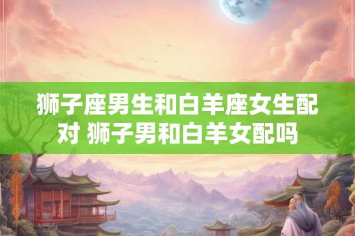 狮子座男生和白羊座女生配对 狮子男和白羊女配吗