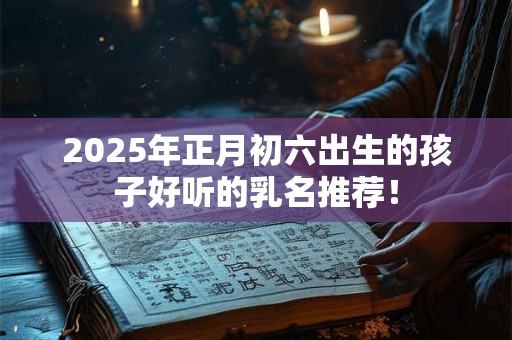 2025年正月初六出生的孩子好听的乳名推荐！