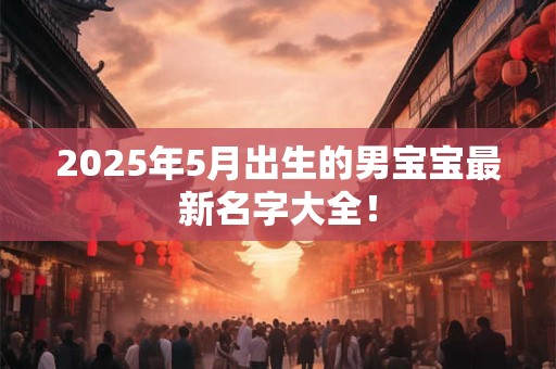 2025年5月出生的男宝宝最新名字大全！