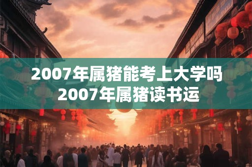 2007年属猪能考上大学吗 2007年属猪读书运