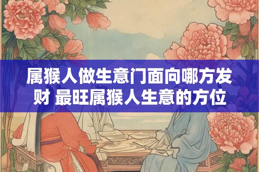 属猴人做生意门面向哪方发财 最旺属猴人生意的方位