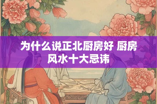 为什么说正北厨房好 厨房风水十大忌讳