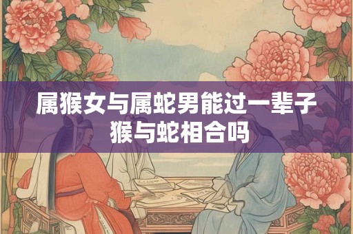属猴女与属蛇男能过一辈子 猴与蛇相合吗