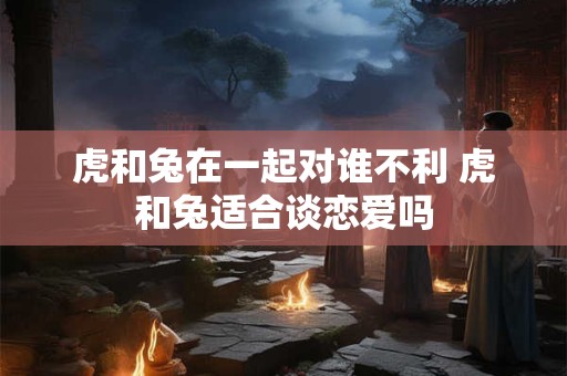 虎和兔在一起对谁不利 虎和兔适合谈恋爱吗