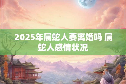 2025年属蛇人要离婚吗 属蛇人感情状况