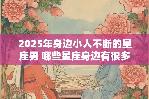 2025年身边小人不断的星座男 哪些星座身边有很多小人