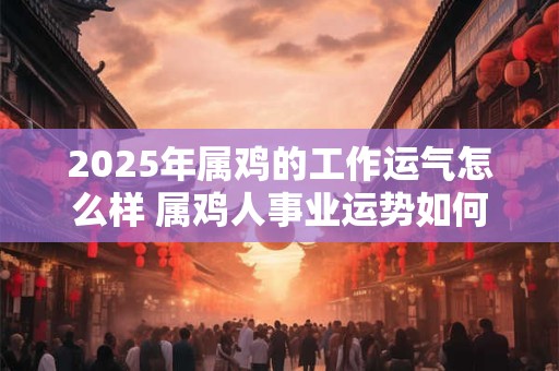 2025年属鸡的工作运气怎么样 属鸡人事业运势如何