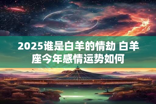 2025谁是白羊的情劫 白羊座今年感情运势如何