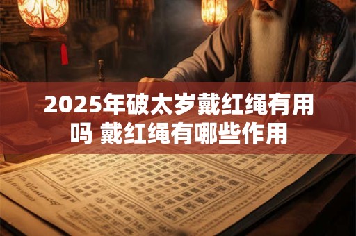 2025年破太岁戴红绳有用吗 戴红绳有哪些作用