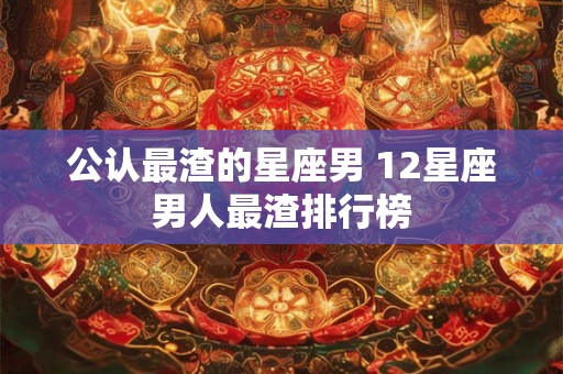 公认最渣的星座男 12星座男人最渣排行榜