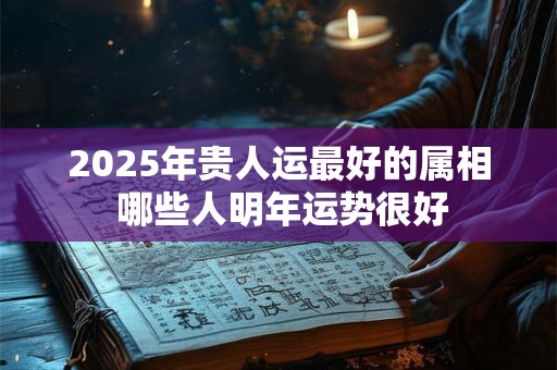 2025年贵人运最好的属相 哪些人明年运势很好