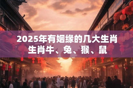 2025年有姻缘的几大生肖 生肖牛、兔、猴、鼠