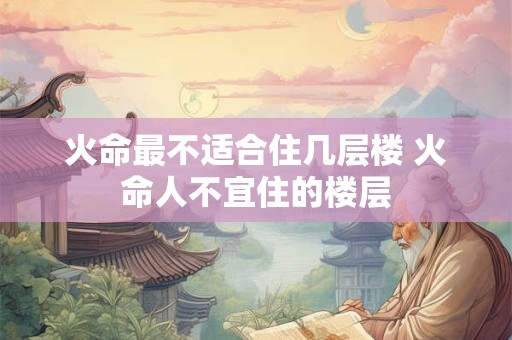 火命最不适合住几层楼 火命人不宜住的楼层