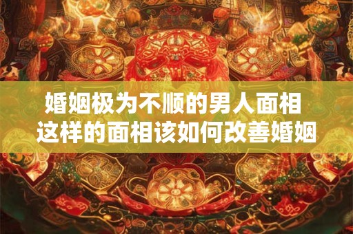 婚姻极为不顺的男人面相 这样的面相该如何改善婚姻运？