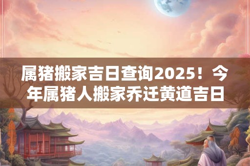 属猪搬家吉日查询2025！今年属猪人搬家乔迁黄道吉日一览表