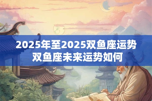 2025年至2025双鱼座运势 双鱼座未来运势如何