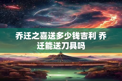 乔迁之喜送多少钱吉利 乔迁能送刀具吗 乔迁之喜送多少钱吉利 乔迁能送刀具吗