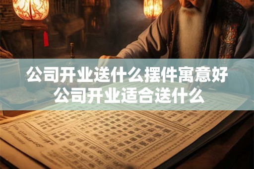 公司开业送什么摆件寓意好 公司开业适合送什么