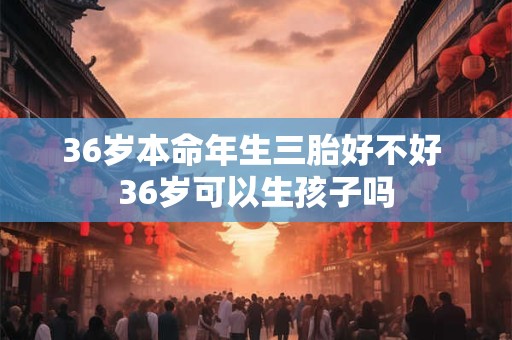 36岁本命年生三胎好不好 36岁可以生孩子吗 36岁本命年生三胎好不好 36岁可以生孩子吗