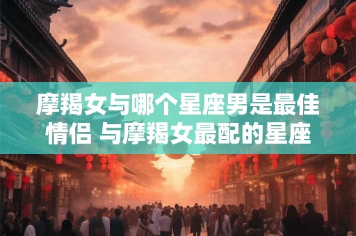 摩羯女与哪个星座男是最佳情侣 与摩羯女最配的星座男