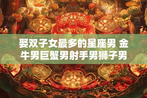 娶双子女最多的星座男 金牛男巨蟹男射手男狮子男