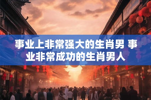 事业上非常强大的生肖男 事业非常成功的生肖男人