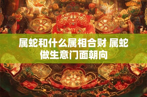 属蛇和什么属相合财 属蛇做生意门面朝向