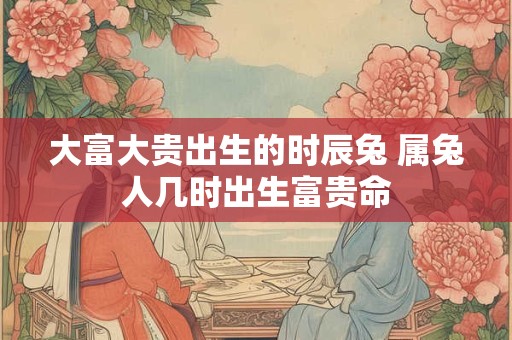 大富大贵出生的时辰兔 属兔人几时出生富贵命