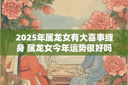 2025年属龙女有大喜事缠身 属龙女今年运势很好吗