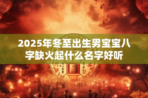 2025年冬至出生男宝宝八字缺火起什么名字好听 2025年冬至出生男宝宝八字缺火起什么名字好听