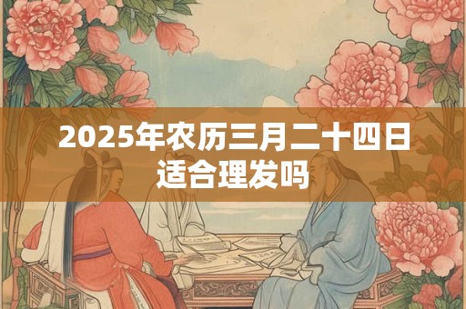 2025年农历三月二十四日适合理发吗 2025年农历三月二十四日适合理发吗