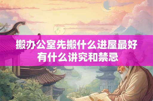 搬办公室先搬什么进屋最好 有什么讲究和禁忌