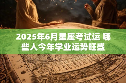 2025年6月星座考试运 哪些人今年学业运势旺盛