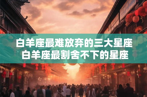 白羊座最难放弃的三大星座 白羊座最割舍不下的星座