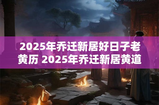 2025年乔迁新居好日子老黄历 2025年乔迁新居黄道吉日一览表