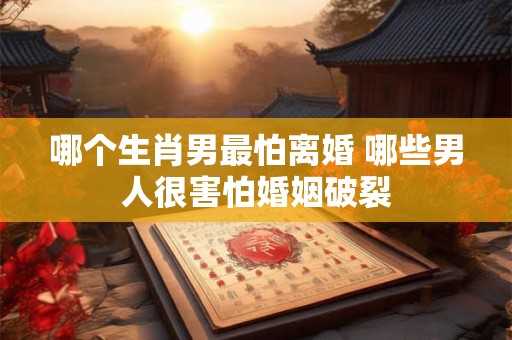 哪个生肖男最怕离婚 哪些男人很害怕婚姻破裂