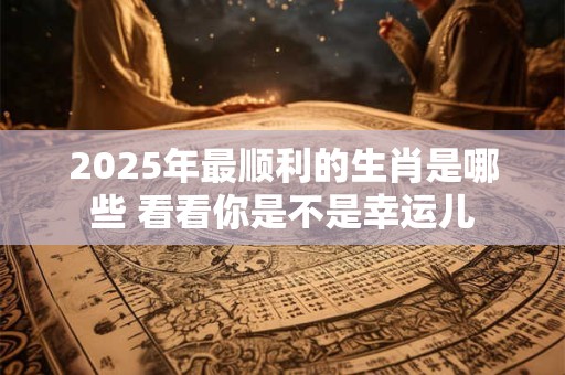 2025年最顺利的生肖是哪些 看看你是不是幸运儿