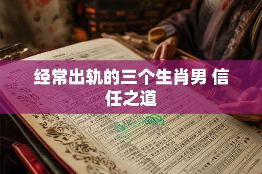 经常出轨的三个生肖男 信任之道