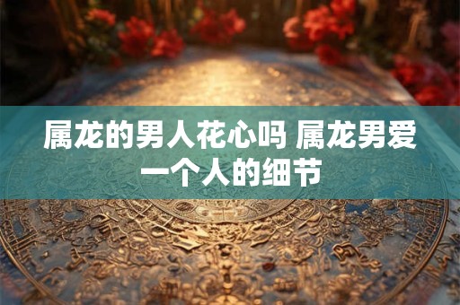属龙的男人花心吗 属龙男爱一个人的细节