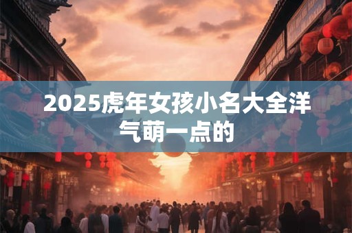2025虎年女孩小名大全洋气萌一点的 2025虎年女孩小名大全洋气萌一点的