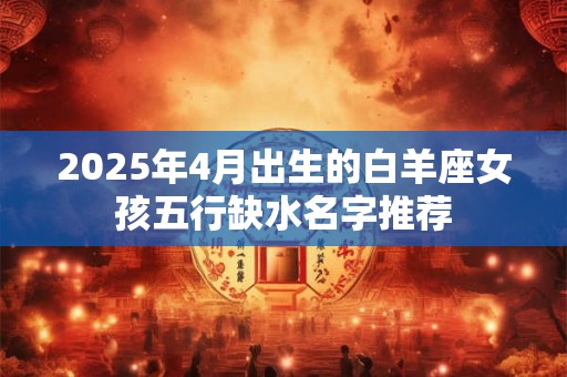 2025年4月出生的白羊座女孩五行缺水名字推荐