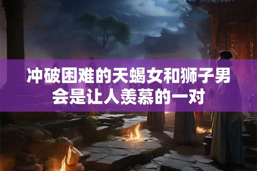 冲破困难的天蝎女和狮子男会是让人羡慕的一对 冲破困难的天蝎女和狮子男会是让人羡慕的一对