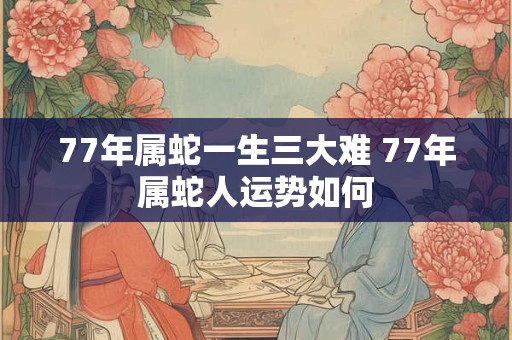 77年属蛇一生三大难 77年属蛇人运势如何