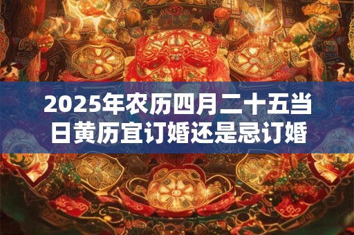 2025年农历四月二十五当日黄历宜订婚还是忌订婚 2025年农历四月二十五当日黄历宜订婚还是忌订婚