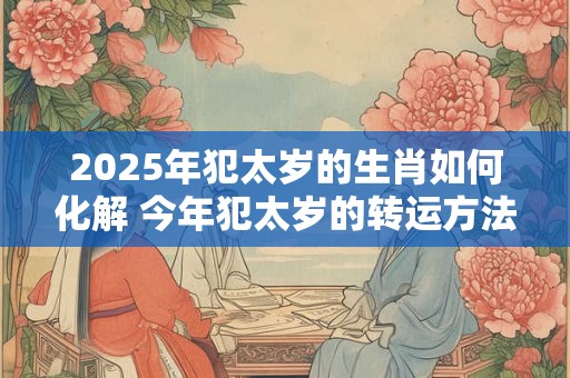 2025年犯太岁的生肖如何化解 今年犯太岁的转运方法