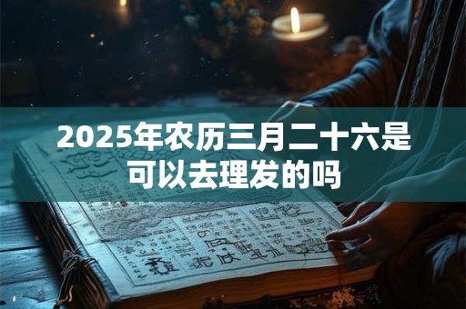 2025年农历三月二十六是可以去理发的吗 2025年农历三月二十六是可以去理发的吗