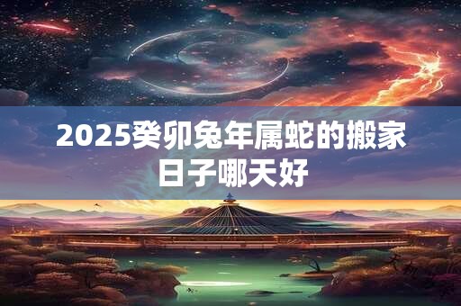 2025癸卯兔年属蛇的搬家日子哪天好 2025癸卯兔年属蛇的搬家日子哪天好