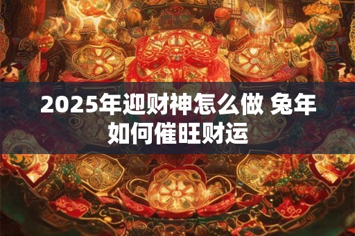 2025年迎财神怎么做 兔年如何催旺财运